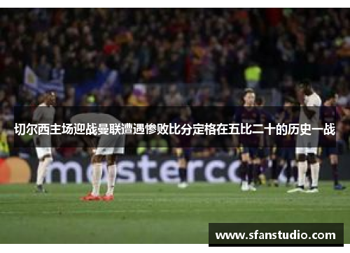 切尔西主场迎战曼联遭遇惨败比分定格在五比二十的历史一战